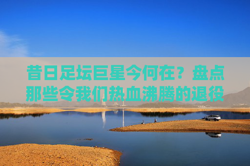 昔日足坛巨星今何在？盘点那些令我们热血沸腾的退役足球明星