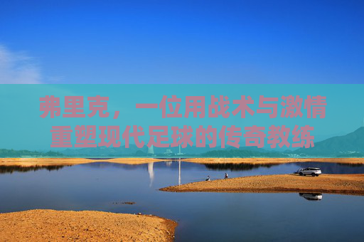 弗里克，一位用战术与激情重塑现代足球的传奇教练