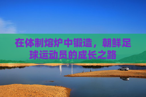 在体制熔炉中锻造,朝鲜足球运动员的成长之路