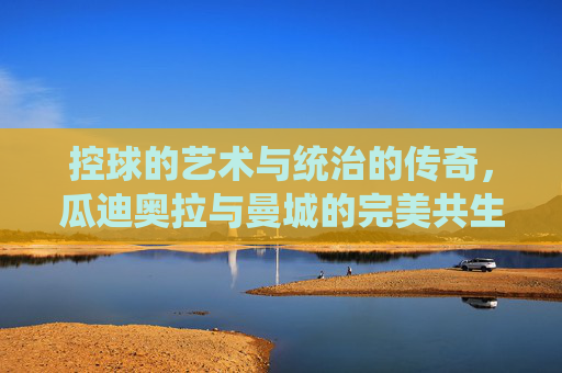 控球的艺术与统治的传奇，瓜迪奥拉与曼城的完美共生