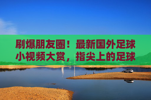 刷爆朋友圈！最新国外足球小视频大赏，指尖上的足球狂欢