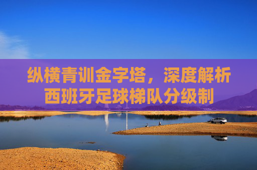 纵横青训金字塔，深度解析西班牙足球梯队分级制