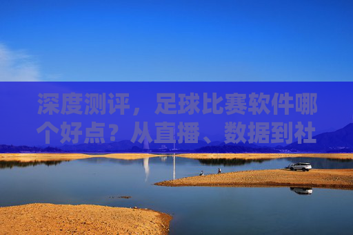 深度测评，足球比赛软件哪个好点？从直播、数据到社区，一篇帮你选对工具