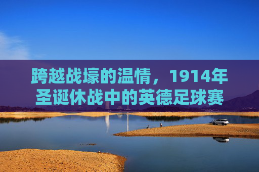跨越战壕的温情，1914年圣诞休战中的英德足球赛
