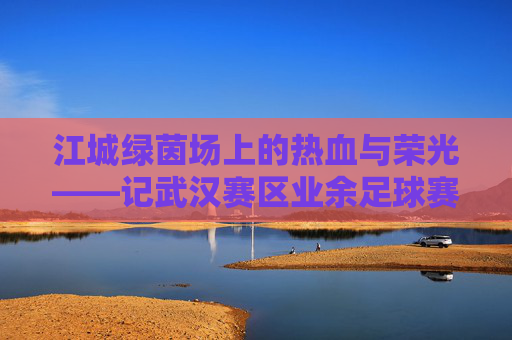 江城绿茵场上的热血与荣光——记武汉赛区业余足球赛