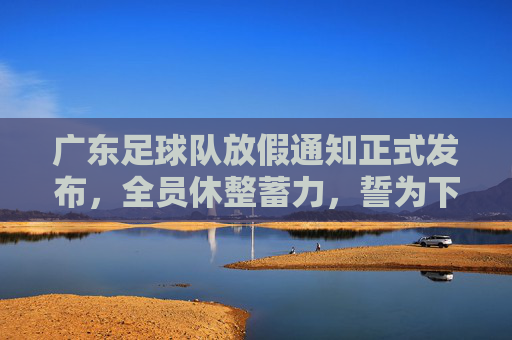 广东足球队放假通知正式发布,全员休整蓄力,誓为下赛季再战巅峰