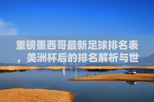 重磅墨西哥最新足球排名表,美洲杯后的排名解析与世界杯前景