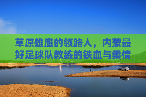 草原雄鹰的领路人,内蒙最好足球队教练的铁血与柔情
