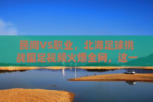 民间VS职业,北海足球挑战国足视频火爆全网,这一幕太燃了!