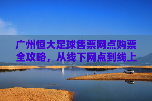 广州恒大足球售票网点购票全攻略，从线下网点到线上便捷通道
