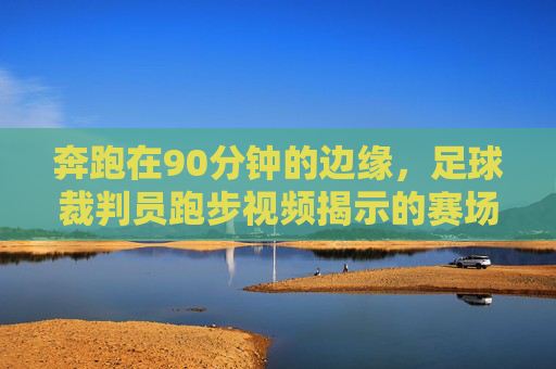 奔跑在90分钟的边缘,足球裁判员跑步视频揭示的赛场真相