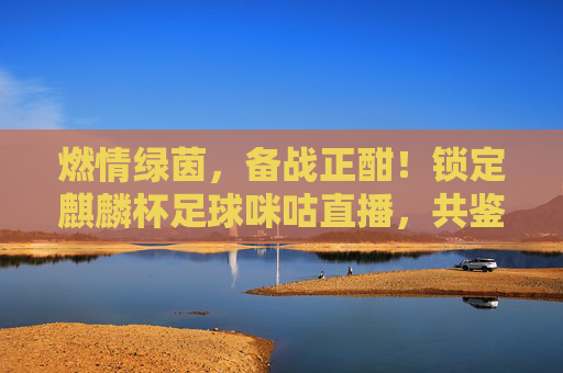 燃情绿茵,备战正酣!锁定麒麟杯足球咪咕直播,共鉴国足新征程