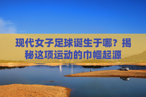 现代女子足球诞生于哪?揭秘这项运动的巾帼起源