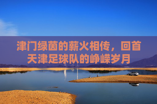 津门绿茵的薪火相传,回首天津足球队的峥嵘岁月
