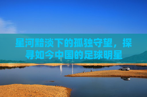 星河黯淡下的孤独守望，探寻如今中国的足球明星