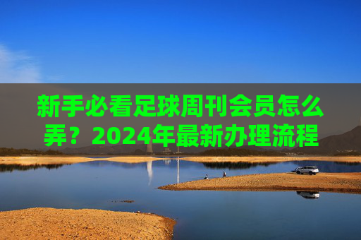新手必看足球周刊会员怎么弄？2024年最新办理流程与权益详解