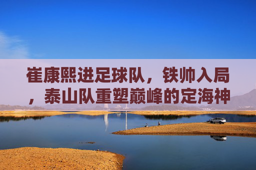 崔康熙进足球队，铁帅入局，泰山队重塑巅峰的定海神针
