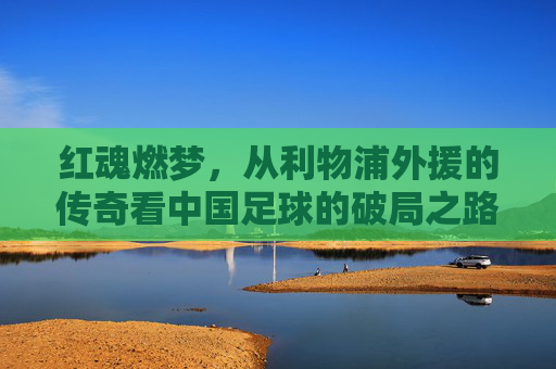 红魂燃梦,从利物浦外援的传奇看中国足球的破局之路