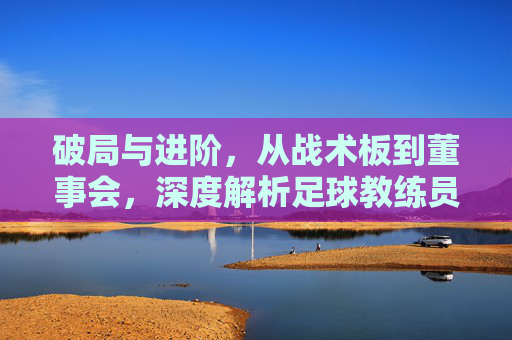 破局与进阶，从战术板到董事会，深度解析足球教练员的上级职位