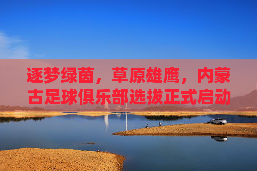 逐梦绿茵,草原雄鹰,内蒙古足球俱乐部选拔正式启动