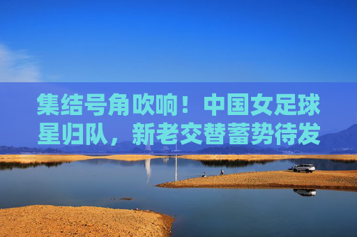 集结号角吹响!中国女足球星归队,新老交替蓄势待发