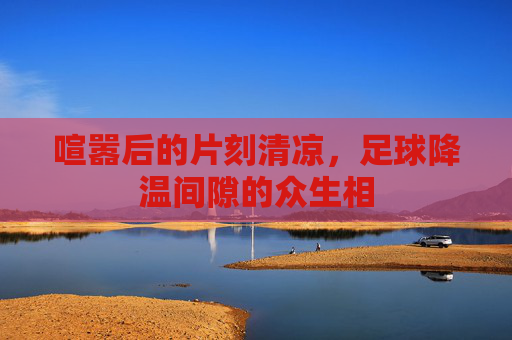 喧嚣后的片刻清凉,足球降温间隙的众生相