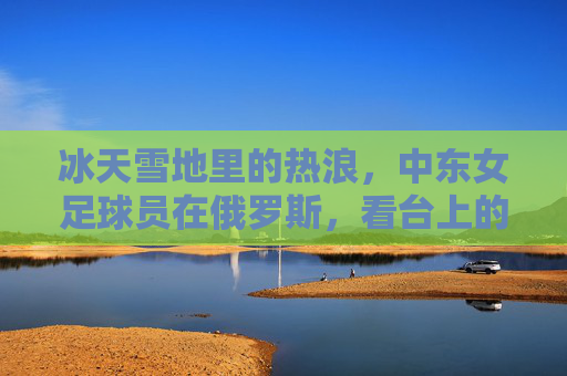 冰天雪地里的热浪，中东女足球员在俄罗斯，看台上的女性力量