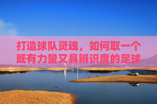 打造球队灵魂,如何取一个既有力量又具辨识度的足球队队徽