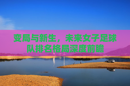 变局与新生,未来女子足球队排名格局深度前瞻