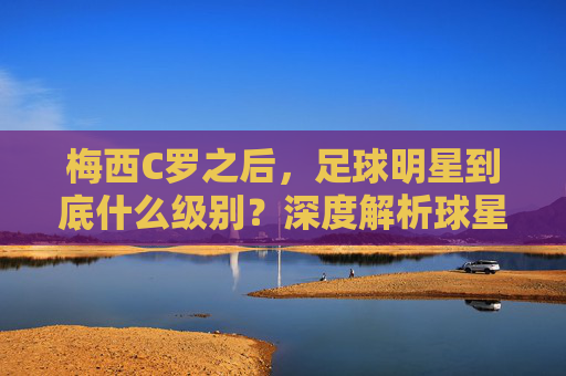 梅西C罗之后,足球明星到底什么级别?深度解析球星分级体系