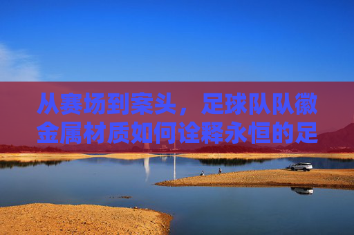 从赛场到案头,足球队队徽金属材质如何诠释永恒的足球精神