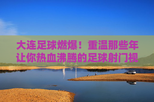 大连足球燃爆！重温那些年让你热血沸腾的足球射门视频集锦