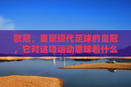 欧冠，重塑现代足球的皇冠，它对这项运动意味着什么？