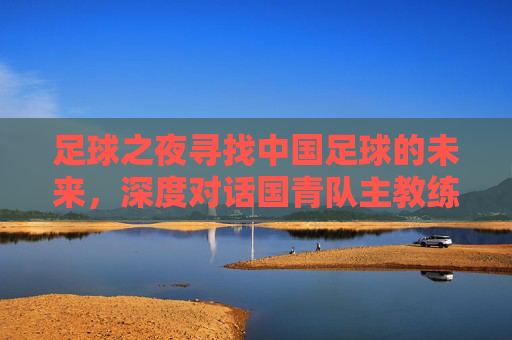 足球之夜寻找中国足球的未来，深度对话国青队主教练，剖析青年军突围之路
