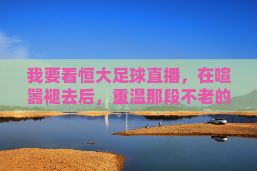 我要看恒大足球直播，在喧嚣褪去后，重温那段不老的广州王朝