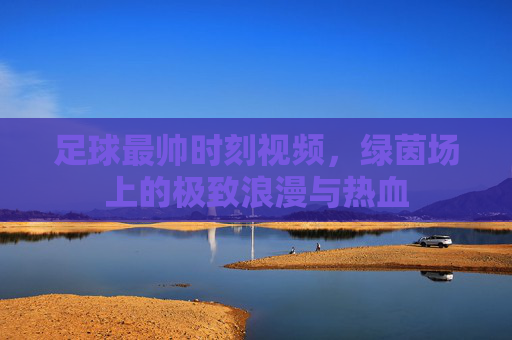 足球最帅时刻视频，绿茵场上的极致浪漫与热血