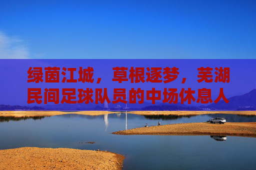 绿茵江城,草根逐梦,芜湖民间足球队员的中场休息人生