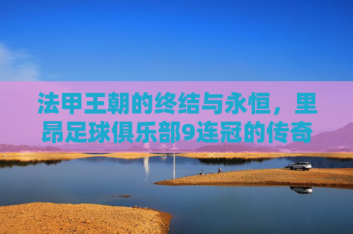 法甲王朝的终结与永恒,里昂足球俱乐部9连冠的传奇史诗