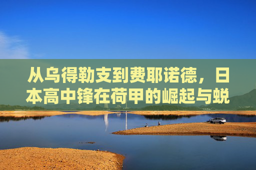 从乌得勒支到费耶诺德,日本高中锋在荷甲的崛起与蜕变