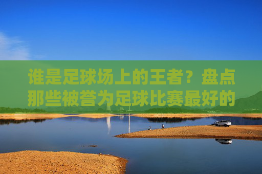 谁是足球场上的王者？盘点那些被誉为足球比赛最好的队的传奇
