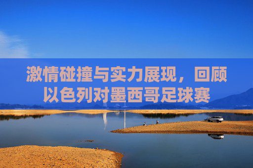 激情碰撞与实力展现，回顾以色列对墨西哥足球赛