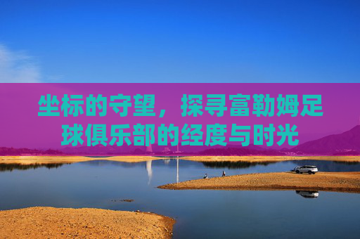 坐标的守望,探寻富勒姆足球俱乐部的经度与时光