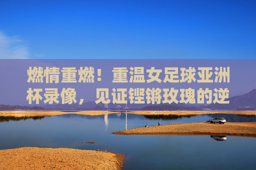 燃情重燃！重温女足球亚洲杯录像，见证铿锵玫瑰的逆风翻盘