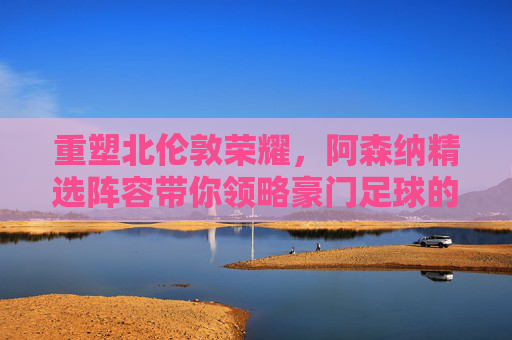 重塑北伦敦荣耀，阿森纳精选阵容带你领略豪门足球的极致魅力