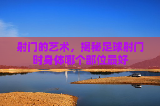 射门的艺术，揭秘足球射门时身体哪个部位最好