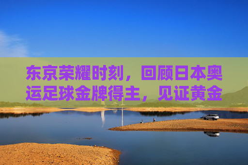 东京荣耀时刻,回顾日本奥运足球金牌得主,见证黄金一代的崛起