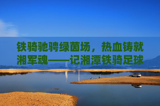 铁骑驰骋绿茵场，热血铸就湘军魂——记湘潭铁骑足球队成员