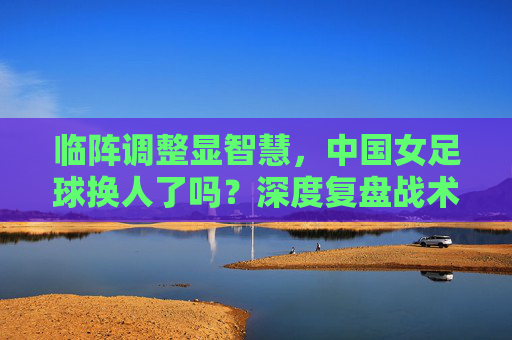 临阵调整显智慧，中国女足球换人了吗？深度复盘战术博弈背后的胜负手