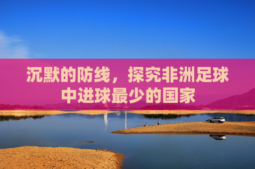 沉默的防线,探究非洲足球中进球最少的国家