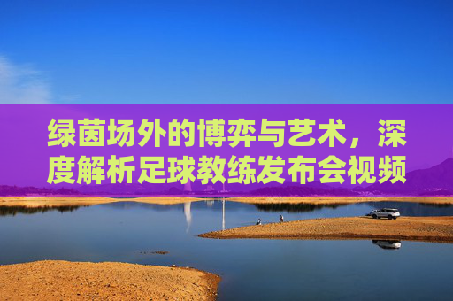 绿茵场外的博弈与艺术，深度解析足球教练发布会视频背后的叙事力量